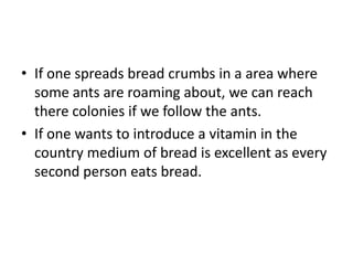 • If one spreads bread crumbs in a area where
  some ants are roaming about, we can reach
  there colonies if we follow the ants.
• If one wants to introduce a vitamin in the
  country medium of bread is excellent as every
  second person eats bread.
 
