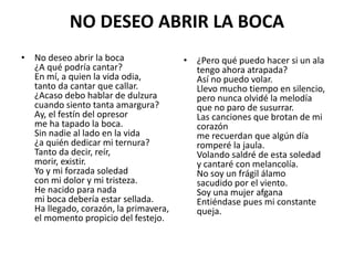 NO DESEO ABRIR LA BOCA
• No deseo abrir la boca
¿A qué podría cantar?
En mí, a quien la vida odia,
tanto da cantar que callar.
¿Acaso debo hablar de dulzura
cuando siento tanta amargura?
Ay, el festín del opresor
me ha tapado la boca.
Sin nadie al lado en la vida
¿a quién dedicar mi ternura?
Tanto da decir, reír,
morir, existir.
Yo y mi forzada soledad
con mi dolor y mi tristeza.
He nacido para nada
mi boca debería estar sellada.
Ha llegado, corazón, la primavera,
el momento propicio del festejo.
• ¿Pero qué puedo hacer si un ala
tengo ahora atrapada?
Así no puedo volar.
Llevo mucho tiempo en silencio,
pero nunca olvidé la melodía
que no paro de susurrar.
Las canciones que brotan de mi
corazón
me recuerdan que algún día
romperé la jaula.
Volando saldré de esta soledad
y cantaré con melancolía.
No soy un frágil álamo
sacudido por el viento.
Soy una mujer afgana
Entiéndase pues mi constante
queja.
 