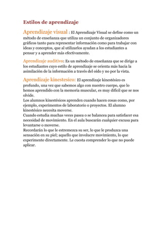 Estilos de aprendizaje

Aprendizaje visual : El Aprendizaje Visual se define como un
método de enseñanza que utiliza un conjunto de organizadores
gráficos tanto para representar información como para trabajar con
ideas y conceptos, que al utilizarlos ayudan a los estudiantes a
pensar y a aprender más efectivamente.

Aprendizaje auditivo: Es un método de enseñanza que se dirige a
los estudiantes cuyo estilo de aprendizaje se orienta más hacia la
asimilación de la información a través del oído y no por la vista.

Aprendizaje kinestesico: El aprendizaje kinestésico es
profundo, una vez que sabemos algo con nuestro cuerpo, que lo
hemos aprendido con la memoria muscular, es muy difícil que se nos
olvide.
Los alumnos kinestésicos aprenden cuando hacen cosas como, por
ejemplo, experimentos de laboratorio o proyectos. El alumno
kinestésico necesita moverse.
Cuando estudia muchas veces pasea o se balancea para satisfacer esa
necesidad de movimiento. En el aula buscarán cualquier excusa para
levantarse o moverse.
Recordarán lo que le estremezca su ser, lo que le produzca una
sensación en su piel; aquello que involucre movimiento, lo que
experimente directamente. Le cuesta comprender lo que no puede
aplicar.

 