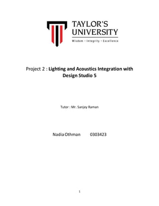 Project 2 : Lighting and Acoustics Integration with 
Design Studio 5 
Tutor : Mr. Sanjey Raman 
Nadia Othman 0303423 
1 
 
