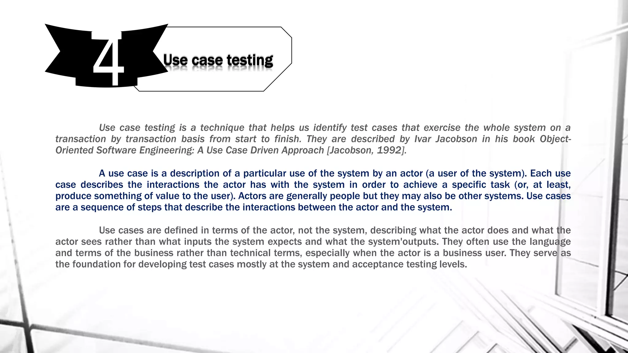 Use case testing is a technique that helps us identify test cases that exercise the whole system on a
transaction by transaction basis from start to finish. They are described by Ivar Jacobson in his book Object-
Oriented Software Engineering: A Use Case Driven Approach [Jacobson, 1992].
A use case is a description of a particular use of the system by an actor (a user of the system). Each use
case describes the interactions the actor has with the system in order to achieve a specific task (or, at least,
produce something of value to the user). Actors are generally people but they may also be other systems. Use cases
are a sequence of steps that describe the interactions between the actor and the system.
Use cases are defined in terms of the actor, not the system, describing what the actor does and what the
actor sees rather than what inputs the system expects and what the system'outputs. They often use the language
and terms of the business rather than technical terms, especially when the actor is a business user. They serve as
the foundation for developing test cases mostly at the system and acceptance testing levels.
Use case testing
4
 