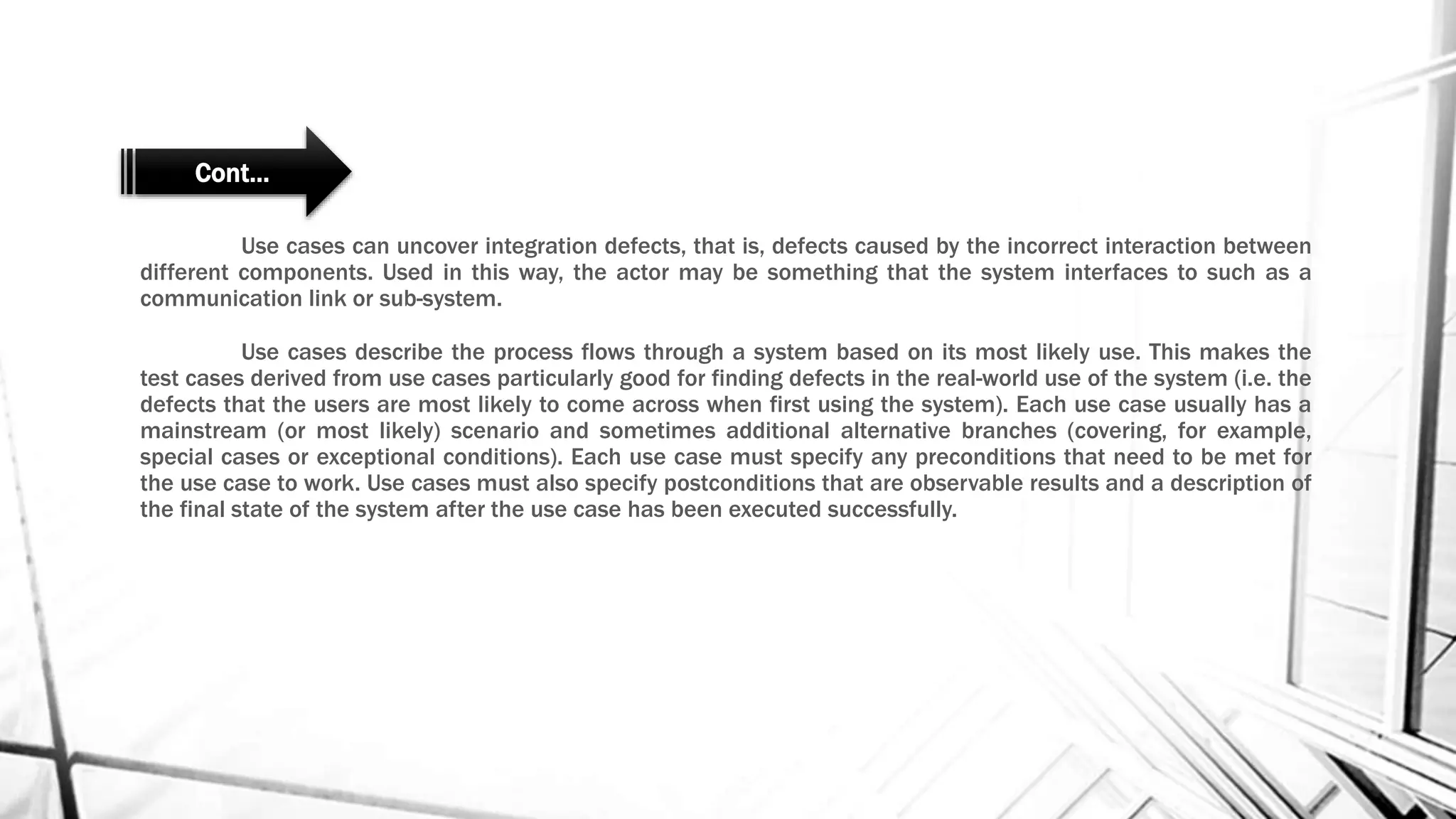 Use cases can uncover integration defects, that is, defects caused by the incorrect interaction between
different components. Used in this way, the actor may be something that the system interfaces to such as a
communication link or sub-system.
Use cases describe the process flows through a system based on its most likely use. This makes the
test cases derived from use cases particularly good for finding defects in the real-world use of the system (i.e. the
defects that the users are most likely to come across when first using the system). Each use case usually has a
mainstream (or most likely) scenario and sometimes additional alternative branches (covering, for example,
special cases or exceptional conditions). Each use case must specify any preconditions that need to be met for
the use case to work. Use cases must also specify postconditions that are observable results and a description of
the final state of the system after the use case has been executed successfully.
Cont…
 