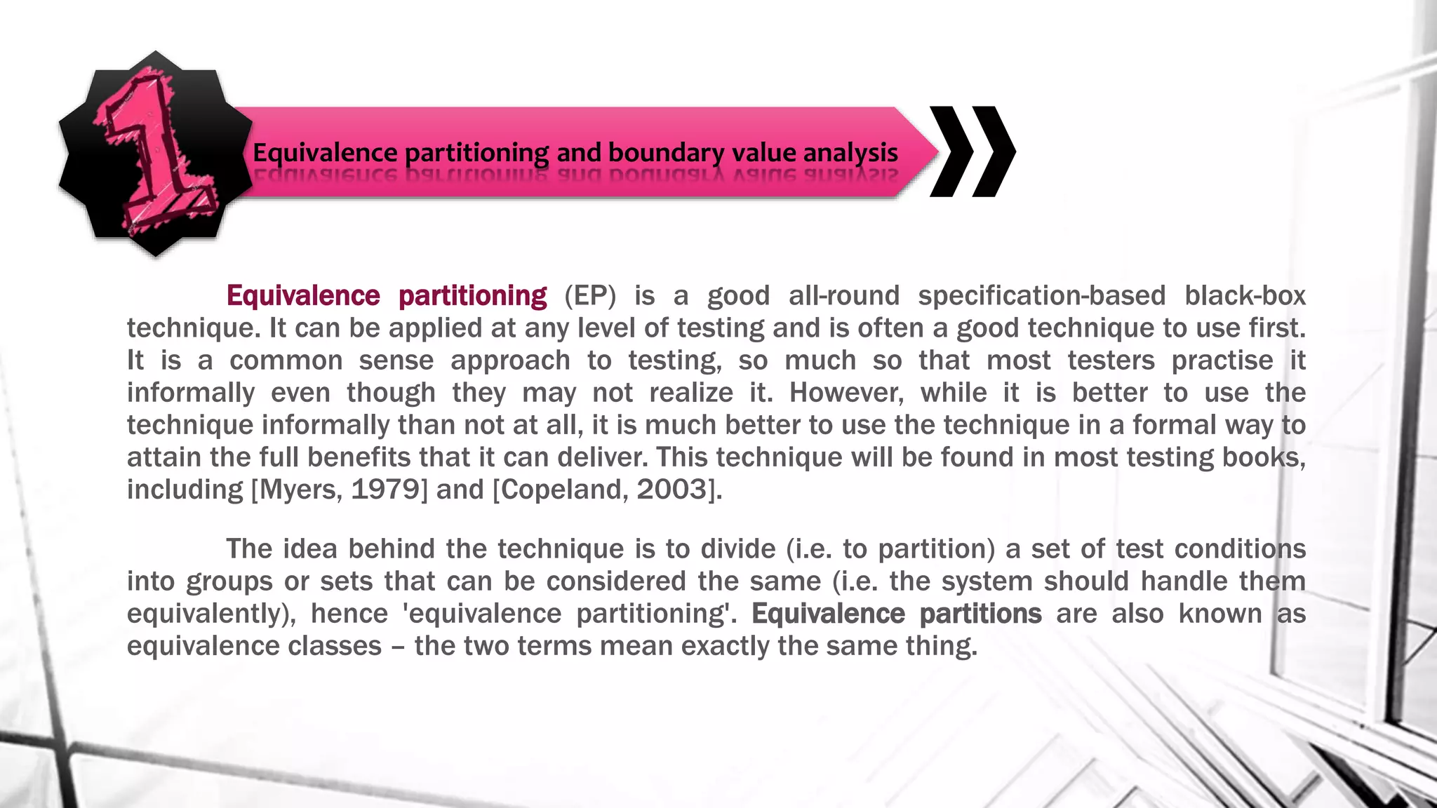 Equivalence partitioning (EP) is a good all-round specification-based black-box
technique. It can be applied at any level of testing and is often a good technique to use first.
It is a common sense approach to testing, so much so that most testers practise it
informally even though they may not realize it. However, while it is better to use the
technique informally than not at all, it is much better to use the technique in a formal way to
attain the full benefits that it can deliver. This technique will be found in most testing books,
including [Myers, 1979] and [Copeland, 2003].
The idea behind the technique is to divide (i.e. to partition) a set of test conditions
into groups or sets that can be considered the same (i.e. the system should handle them
equivalently), hence 'equivalence partitioning'. Equivalence partitions are also known as
equivalence classes – the two terms mean exactly the same thing.
Equivalence partitioning and boundary value analysis
 