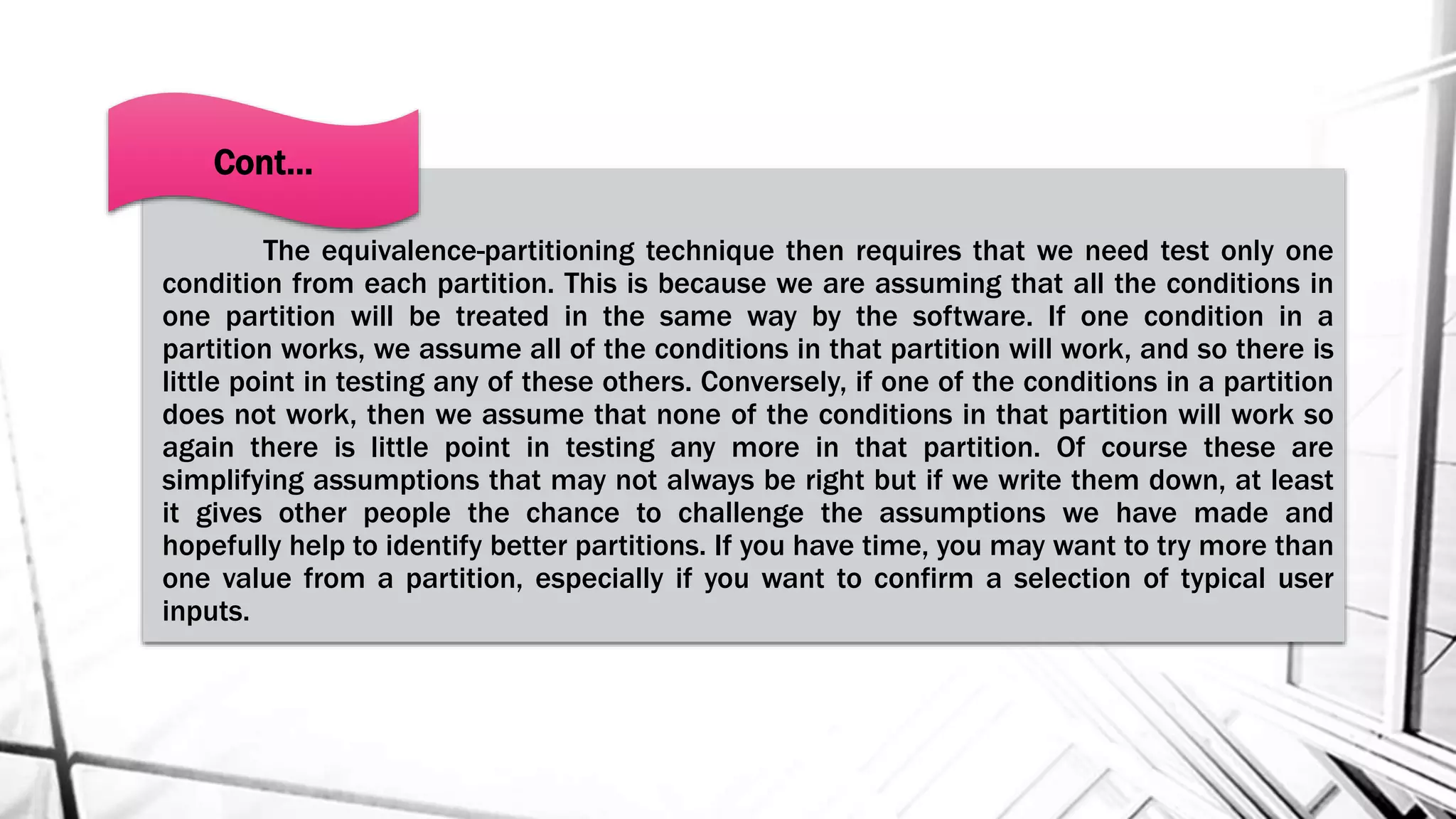 The equivalence-partitioning technique then requires that we need test only one
condition from each partition. This is because we are assuming that all the conditions in
one partition will be treated in the same way by the software. If one condition in a
partition works, we assume all of the conditions in that partition will work, and so there is
little point in testing any of these others. Conversely, if one of the conditions in a partition
does not work, then we assume that none of the conditions in that partition will work so
again there is little point in testing any more in that partition. Of course these are
simplifying assumptions that may not always be right but if we write them down, at least
it gives other people the chance to challenge the assumptions we have made and
hopefully help to identify better partitions. If you have time, you may want to try more than
one value from a partition, especially if you want to confirm a selection of typical user
inputs.
Cont…
 