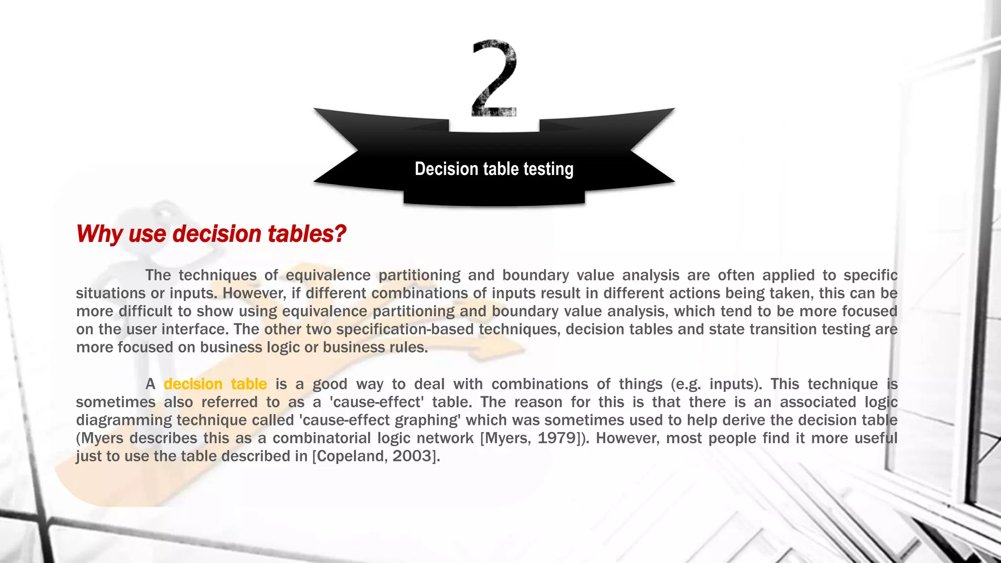 Why use decision tables?
The techniques of equivalence partitioning and boundary value analysis are often applied to specific
situations or inputs. However, if different combinations of inputs result in different actions being taken, this can be
more difficult to show using equivalence partitioning and boundary value analysis, which tend to be more focused
on the user interface. The other two specification-based techniques, decision tables and state transition testing are
more focused on business logic or business rules.
A decision table is a good way to deal with combinations of things (e.g. inputs). This technique is
sometimes also referred to as a 'cause-effect' table. The reason for this is that there is an associated logic
diagramming technique called 'cause-effect graphing' which was sometimes used to help derive the decision table
(Myers describes this as a combinatorial logic network [Myers, 1979]). However, most people find it more useful
just to use the table described in [Copeland, 2003].
Decision table testing
 