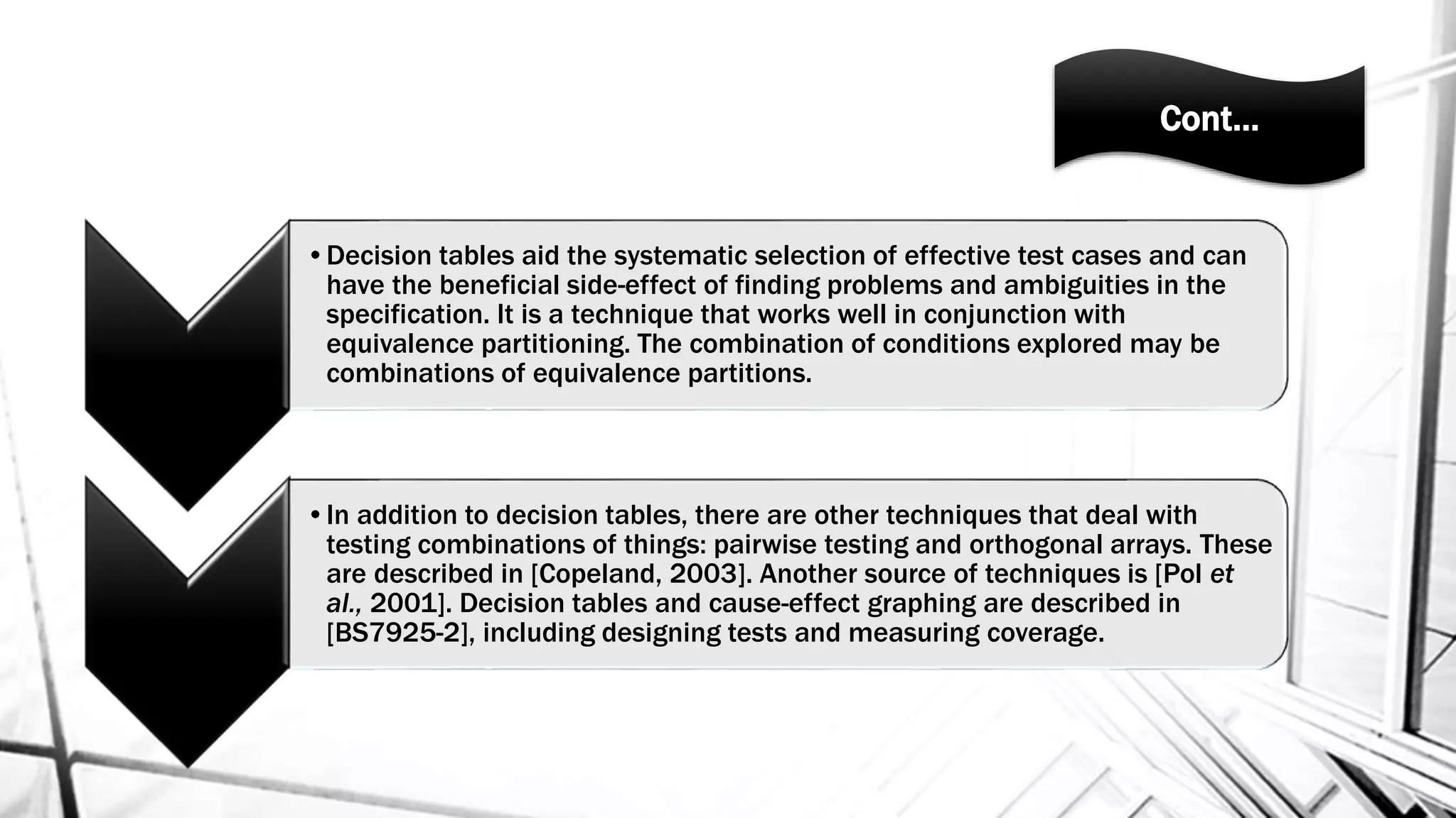 Cont…
•Decision tables aid the systematic selection of effective test cases and can
have the beneficial side-effect of finding problems and ambiguities in the
specification. It is a technique that works well in conjunction with
equivalence partitioning. The combination of conditions explored may be
combinations of equivalence partitions.
•In addition to decision tables, there are other techniques that deal with
testing combinations of things: pairwise testing and orthogonal arrays. These
are described in [Copeland, 2003]. Another source of techniques is [Pol et
al., 2001]. Decision tables and cause-effect graphing are described in
[BS7925-2], including designing tests and measuring coverage.
 
