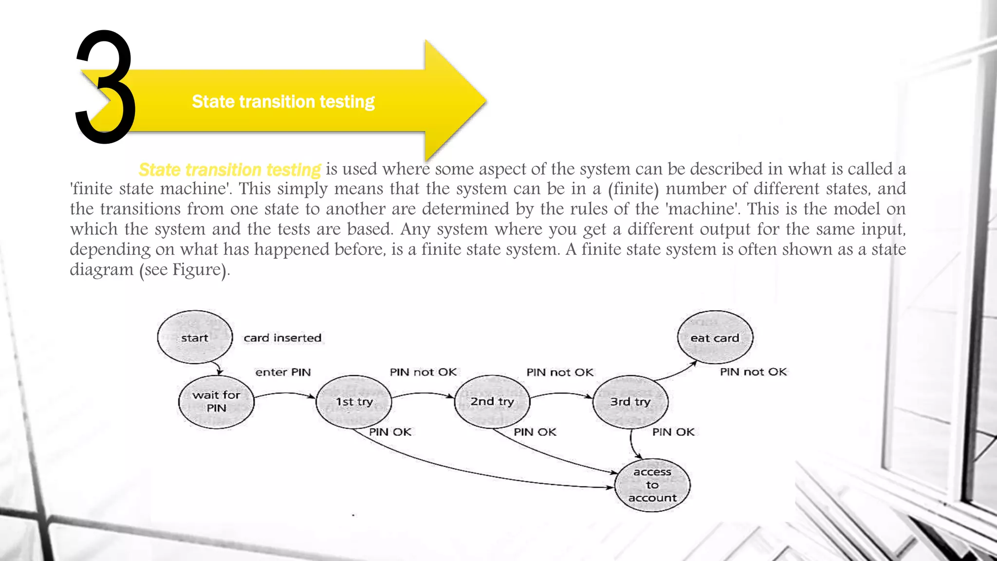 State transition testing is used where some aspect of the system can be described in what is called a
'finite state machine'. This simply means that the system can be in a (finite) number of different states, and
the transitions from one state to another are determined by the rules of the 'machine'. This is the model on
which the system and the tests are based. Any system where you get a different output for the same input,
depending on what has happened before, is a finite state system. A finite state system is often shown as a state
diagram (see Figure).
State transition testing
3
 