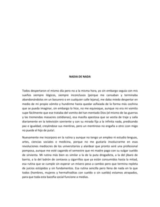 NADIA DE NADA
Todos despertaron el mismo día pero no a la misma hora, yo sin embargo seguía con mis
sueños siempre ilógicos, siempre inconclusos (porque me cansaban y terminaba
abandonándolos en un basurero o en cualquier calle lejana), me daba miedo despertar en
medio de mi propio vómito y hundirme hasta quedar asfixiada de la forma más cochina
que se pueda imaginar, sin embargo lo hice, no me equivoque, aunque no era mi vomito
supe fácilmente que ese trataba del vomito del tan mentado Dios (el mismo de las guerras
y las tremendas masacres cotidianas), esa masilla apestosa que se vestía de traje y salía
diariamente en la televisión sonriente y con su mirada fija a la infinita nada, predicando
paz e igualdad, creyéndose sus mentiras, pero un mentiroso no engaña a otro ¡con migo
no puede el hijo de puta!.
Nuevamente me incorporo en la rutina y aunque no tengo un empleo ni estudio lenguas,
artes, ciencias sociales o medicina, porque no me gustaría involucrarme en esas
revoluciones mediocres de los universitarios y alardear que pronto seré una profesional
pomposa, aunque me esté cagando el semestre que mi madre pago con su vulgar sueldo
de sirvienta. Mi rutina más bien es similar a la de la puta drogadicta, a la del jibaro de
barrio, a la del ladrón de centavos y cigarrillos que ya están consumidos hasta la mitad,
esa rutina que se cumple sin esperar un mísero peso a cambio pero que termina repleta
de juicios estúpidos y sin fundamentos. Esa rutina sencilla pero llena de nada en la que
todos (hombres, mujeres y hermafroditas con sueldo o sin sueldo) estamos atrapados,
para que toda esta bazofia social funcione a medias.
 