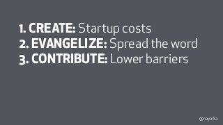 @nayafia
1. CREATE: Startup costs
2. EVANGELIZE: Spread the word
3. CONTRIBUTE: Lower barriers
4. MAINTAIN: Overhead costs
 