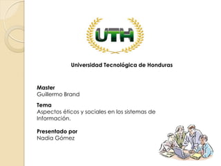 Master
Guillermo Brand
Presentado por
Nadia Gómez
Tema
Aspectos éticos y sociales en los sistemas de
Información.
Universidad Tecnológica de Honduras
 