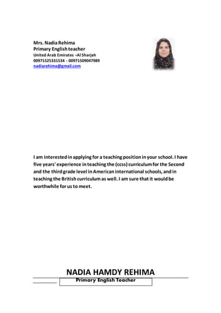 Mrs. NadiaRehima
Primary Englishteacher
United Arab Emirates -Al Sharjah
00971525331534 - 00971509047989
nadiarehima@gmail.com
I am interestedinapplying for a teaching positioninyour school. I have
five years'experience inteaching the (ccss) curriculumfor the Second
and the third grade level inAmerican international schools, and in
teaching the Britishcurriculum as well. I am sure that it wouldbe
worthwhile for us to meet.
NADIA HAMDY REHIMA
Primary English Teacher
 