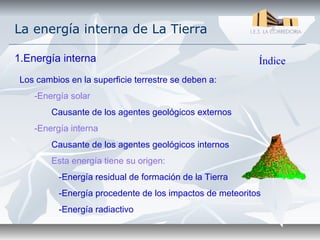 La energía interna de La Tierra

1.Energía interna                                         Índice
 Los cambios en la superficie terrestre se deben a:
    -Energía solar
         Causante de los agentes geológicos externos
    -Energía interna
         Causante de los agentes geológicos internos
         Esta energía tiene su origen:
          -Energía residual de formación de la Tierra
          -Energía procedente de los impactos de meteoritos
          -Energía radiactivo
 