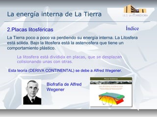 La energía interna de La Tierra

2.Placas litosféricas                                         Índice
La Tierra poco a poco va perdiendo su energía interna. La Litosfera
está sólida. Bajo la litosfera está la astenosfera que tiene un
comportamiento plástico.

     La litosfera está dividida en placas, que se desplazan
     colisionando unas con otras.

Esta teoría (DERIVA CONTINENTAL) se debe a Alfred Wegener.


                    Biofrafía de Alfred
                    Wegener
 