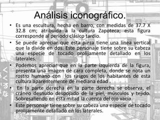 Análisis iconográfico.
• Es una escultura, hecha en barro, con medidas de 37.7 X
32.8 cm; atribuida a la cultura Zapoteca; esta figura
corresponde al periodo clásico tardío.
• Se puede apreciar que esta pieza tiene una línea vertical
que la divide en dos. Este personaje tiene sobre su cabeza
una especie de tocado prolijamente detallado en los
laterales.
• Podemos apreciar que en la parte izquierda de la figura,
presenta una imagen de cara completa, donde se nota un
rostro humano con los rasgos de los habitantes de esta
cultura aparentemente de mediana edad .
• En la parte derecha en la parte derecha se observa, el
cráneo desnudo despojado de la piel, músculos y tejido.
Sobresaliendo en esta mitad la cuenca del ojo vacía.
• Este personaje tiene sobre su cabeza una especie de tocado
prolijamente detallado en los laterales.
 