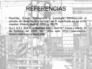 REFERENCIAS
• Panofsky, Erwin, “Iconografía e iconología: Introducción al
estudio del Renacimiento incluido” en El significado en las artes
visuales, Alianza, Madrid, 2000, p. 45-75.
• (s.a.). (s.f.). Sala 6 La dualidad vida y muerte * Lluvia y sequía. 14
de febrero del 2018, de . Sitio web: http://www.mexico-
tenoch.com/magico/sala6.html
 