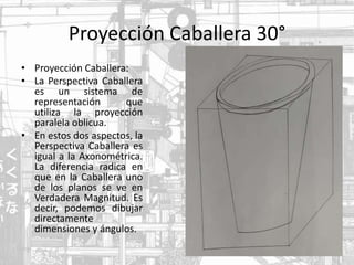 Proyección Caballera 30°
• Proyección Caballera:
• La Perspectiva Caballera
es un sistema de
representación que
utiliza la proyección
paralela oblicua.
• En estos dos aspectos, la
Perspectiva Caballera es
igual a la Axonométrica.
La diferencia radica en
que en la Caballera uno
de los planos se ve en
Verdadera Magnitud. Es
decir, podemos dibujar
directamente
dimensiones y ángulos.
 