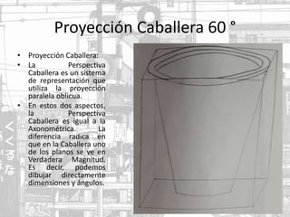 Proyección Caballera 60 °
• Proyección Caballera:
• La Perspectiva
Caballera es un sistema
de representación que
utiliza la proyección
paralela oblicua.
• En estos dos aspectos,
la Perspectiva
Caballera es igual a la
Axonométrica. La
diferencia radica en
que en la Caballera uno
de los planos se ve en
Verdadera Magnitud.
Es decir, podemos
dibujar directamente
dimensiones y ángulos.
 