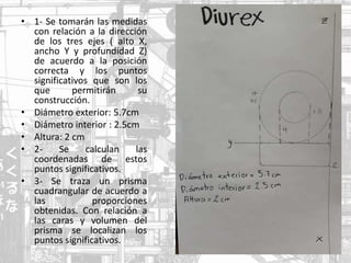 • 1- Se tomarán las medidas
con relación a la dirección
de los tres ejes ( alto X,
ancho Y y profundidad Z)
de acuerdo a la posición
correcta y los puntos
significativos que son los
que permitirán su
construcción.
• Diámetro exterior: 5.7cm
• Diámetro interior : 2.5cm
• Altura: 2 cm
• 2- Se calculan las
coordenadas de estos
puntos significativos.
• 3- Se traza un prisma
cuadrangular de acuerdo a
las proporciones
obtenidas. Con relación a
las caras y volumen del
prisma se localizan los
puntos significativos.
 