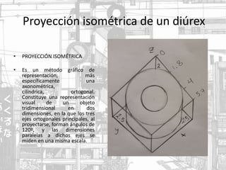Proyección isométrica de un diúrex
• PROYECCIÓN ISOMÉTRICA
• Es un método gráfico de
representación, más
específicamente una
axonométrica,
cilíndrica, ​ortogonal.
Constituye una representación
visual de un objeto
tridimensional en dos
dimensiones, en la que los tres
ejes ortogonales principales, al
proyectarse, forman ángulos de
120º, y las dimensiones
paralelas a dichos ejes se
miden en una misma escala.
 