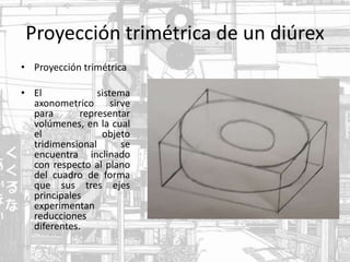 Proyección trimétrica de un diúrex
• Proyección trimétrica
• El sistema
axonometrico sirve
para representar
volúmenes, en la cual
el objeto
tridimensional se
encuentra inclinado
con respecto al plano
del cuadro de forma
que sus tres ejes
principales
experimentan
reducciones
diferentes.
 
