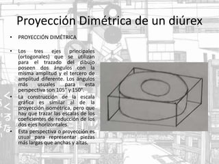 Proyección Dimétrica de un diúrex
• PROYECCIÓN DIMÉTRICA
• Los tres ejes principales
(ortogonales) que se utilizan
para el trazado del dibujo
poseen dos ángulos con la
misma amplitud y el tercero de
amplitud diferente. Los ángulos
más usuales para esta
perspectiva son 105° y 150°.
• La construcción de la escala
gráfica es similar al de la
proyección isométrica, pero que
hay que trazar las escalas de los
coeficientes de reducción de los
dos ejes horizontales.
• Esta perspectiva o proyección es
usual para representar piezas
más largas que anchas y altas.
 