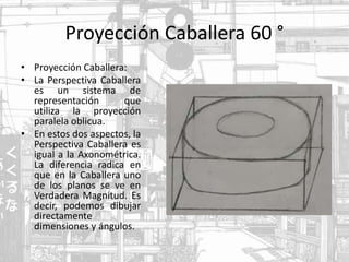 Proyección Caballera 60 °
• Proyección Caballera:
• La Perspectiva Caballera
es un sistema de
representación que
utiliza la proyección
paralela oblicua.
• En estos dos aspectos, la
Perspectiva Caballera es
igual a la Axonométrica.
La diferencia radica en
que en la Caballera uno
de los planos se ve en
Verdadera Magnitud. Es
decir, podemos dibujar
directamente
dimensiones y ángulos.
 