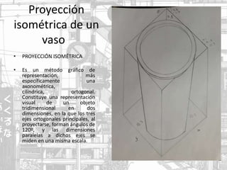 Proyección
isométrica de un
vaso
• PROYECCIÓN ISOMÉTRICA
• Es un método gráfico de
representación, más
específicamente una
axonométrica,
cilíndrica, ​ortogonal.
Constituye una representación
visual de un objeto
tridimensional en dos
dimensiones, en la que los tres
ejes ortogonales principales, al
proyectarse, forman ángulos de
120º, y las dimensiones
paralelas a dichos ejes se
miden en una misma escala.
 