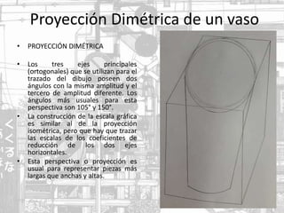 Proyección Dimétrica de un vaso
• PROYECCIÓN DIMÉTRICA
• Los tres ejes principales
(ortogonales) que se utilizan para el
trazado del dibujo poseen dos
ángulos con la misma amplitud y el
tercero de amplitud diferente. Los
ángulos más usuales para esta
perspectiva son 105° y 150°.
• La construcción de la escala gráfica
es similar al de la proyección
isométrica, pero que hay que trazar
las escalas de los coeficientes de
reducción de los dos ejes
horizontales.
• Esta perspectiva o proyección es
usual para representar piezas más
largas que anchas y altas.
 