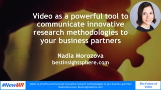 Video	as	a	tool	to	communicate	innova0ve	research	methodologies	to	your	business	partners	
Nadia	Morozova,	Bes0nsightsphere.com	
The Future of
Video
	
	
Video as a powerful tool to
communicate innovative
research methodologies to
your business partners
Nadia Morozova
bestinsightsphere.com
 