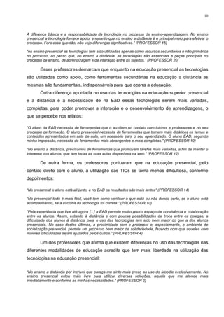 10



A diferença básica é a responsabilidade da tecnologia no processo de ensino-aprendizagem. No ensino
presencial a tecnologia fornece apoio, enquanto que no ensino a distância é o principal meio para efetivar o
processo. Fora essa questão, não vejo diferenças significativas.” (PROFESSOR 15)

“no ensino presencial as tecnologias tem sido utilizadas apenas como recursos secundários e não primários
no processo, ao passo que, no ensino a distância, as tecnologias são essenciais e peças principais no
processo de ensino, de aprendizagem e de interação entre os sujeitos.” (PROFESSOR 20)

        Esses professores demarcam que enquanto na educação presencial as tecnologias
são utilizadas como apoio, como ferramentas secundárias na educação a distância as
mesmas são fundamentais, indispensáveis para que ocorra a educação.
        Outra diferença apontada no uso das tecnologias na educação superior presencial
e a distância é a necessidade de na EaD essas tecnologias serem mais variadas,
completas, para poder promover a interação e o desenvolvimento de aprendizagens, o
que se percebe nos relatos:

“O aluno da EAD necessita de ferramentas que o auxiliem no contato com tutores e professores e no seu
processo de formação. O aluno presencial necessita de ferramentas que tornem mais didáticos os temas e
conteúdos apresentados em sala de aula, um acessório para o seu aprendizado. O aluno EAD, segundo
minha impressão, necessita de ferramentas mais abrangentes e mais completas.” (PROFESSOR 19)

“No ensino a distância, precisamos de ferramentas que promovam tarefas mais variadas, a fim de manter o
interesse dos alunos, que têm todas as suas aulas disponíveis na web.” (PROFESSOR 12)

        De outra forma, os professores pontuaram que na educação presencial, pelo
contato direto com o aluno, a utilização das TICs se torna menos dificultosa, conforme
depoimentos:

“No presencial o aluno está ali junto, e no EAD os resultados são mais lentos” (PROFESSOR 14)

“No presencial tudo é mais fácil, você tem como verificar o que está ou não dando certo, se o aluno está
acompanhando, se a escolha da tecnologia foi correta.” (PROFESSOR 10)

“Pela experiência que tive até agora [...] a EAD permite muito pouco espaço de convivência e colaboração
entre os alunos. Assim, estando à distância e com poucas possibilidades de troca entre os colegas, a
dificuldade dos alunos à distância para o uso das tecnologias tem sido bem maior do que a dos alunos
presenciais. No caso destes últimos, a proximidade com o professor e, especialmente, o ambiente de
socialização presencial, permite um processo bem maior de solidariedade, fazendo com que aqueles com
maiores dificuldades sejam ajudados pelos outros.” (PROFESSOR 4)

        Um dos professores que afirma que existem diferenças no uso das tecnologias nas
diferentes modalidades de educação acredita que tem mais liberdade na utilização das
tecnologias na educação presencial:


“No ensino a distância por incrível que pareça me sinto mais preso ao uso do Moodle exclusivamente. No
ensino presencial estou mais livre para utilizar diversas soluções, aquela que me atende mais
imediatamente e conforme as minhas necessidades.” (PROFESSOR 2)
 