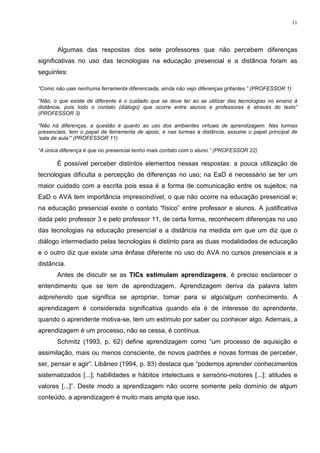 11




       Algumas das respostas dos sete professores que não percebem diferenças
significativas no uso das tecnologias na educação presencial e a distância foram as
seguintes:

“Como não usei nenhuma ferramenta diferenciada, ainda não vejo diferenças gritantes.” (PROFESSOR 1)

“Não, o que existe de diferente é o cuidado que se deve ter ao se utilizar das tecnologias no ensino à
distância, pois todo o contato (diálogo) que ocorre entre alunos e professores é através do texto”
(PROFESSOR 3)

“Não há diferenças, a questão é quanto ao uso dos ambientes virtuais de aprendizagem. Nas turmas
presenciais, tem o papel de ferramenta de apoio, e nas turmas a distância, assume o papel principal de
‘sala de aula’” (PROFESSOR 11)

“A única diferença é que no presencial tenho mais contato com o aluno.” (PROFESSOR 22)

       É possível perceber distintos elementos nessas respostas: a pouca utilização de
tecnologias dificulta a percepção de diferenças no uso; na EaD é necessário se ter um
maior cuidado com a escrita pois essa é a forma de comunicação entre os sujeitos; na
EaD o AVA tem importância imprescindível, o que não ocorre na educação presencial e;
na educação presencial existe o contato “físico” entre professor e alunos. A justificativa
dada pelo professor 3 e pelo professor 11, de certa forma, reconhecem diferenças no uso
das tecnologias na educação presencial e a distância na medida em que um diz que o
diálogo intermediado pelas tecnologias é distinto para as duas modalidades de educação
e o outro diz que existe uma ênfase diferente no uso do AVA no cursos presenciais e a
distância.
       Antes de discutir se as TICs estimulam aprendizagens, é preciso esclarecer o
entendimento que se tem de aprendizagem. Aprendizagem deriva da palavra latim
adprehendo que significa se apropriar, tomar para si algo/algum conhecimento. A
aprendizagem é considerada significativa quando ela é de interesse do aprendente,
quando o aprendente motiva-se, tem um estímulo por saber ou conhecer algo. Ademais, a
aprendizagem é um processo, não se cessa, é contínua.
       Schmitz (1993, p. 62) define aprendizagem como “um processo de aquisição e
assimilação, mais ou menos consciente, de novos padrões e novas formas de perceber,
ser, pensar e agir”. Libâneo (1994, p. 83) destaca que “podemos aprender conhecimentos
sistematizados [...]; habilidades e hábitos intelectuais e sensório-motores [...]; atitudes e
valores [...]”. Deste modo a aprendizagem não ocorre somente pelo domínio de algum
conteúdo, a aprendizagem é muito mais ampla que isso.
 