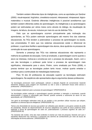 12




       Também existem diferentes tipos de inteligências, como as apontadas por Gardner
(2000): visual-espacial, lingüístico, cinestésico-corporal, interpessoal, intrapessoal, lógico-
matemático e musical. Existindo diferentes inteligências é possível acreditarmos que
também existem diferentes estilos de aprendizagem. As inteligências e as aprendizagens
podem ser estimuladas por vários meios como através do diálogo, da visualização de
imagens, da leitura, da escuta, inclusive por meio do uso de distintas TICs.
       Visto que as aprendizagens ocorrem principalmente pela motivação dos
aprendentes, as TICs podem estimular aprendizagens até mesmo fora dos sistemas
educacionais. As TICs tendem a potencializar o processo de aprendizagem na escola,
nas universidades. É claro que nos sistemas educacionais existe o diferencial do
professor, o qual deve facilitar a aprendizagem dos alunos, deve ajudá-los no processo de
construção de suas aprendizagens.
       Somente a presença das TICs nos sistemas educacionais não representa a
melhoria da qualidade da educação. Como já sinalizado, a aprendizagem ocorre quando o
aluno se interessa, motiva-se e envolve-se com o processo da educação. Assim, com o
uso das tecnologias o professor pode tornar o processo de aprendizagem mais
significativo, interessante para o aluno. Porém, como sinalizado por Porto (2006), é
preciso lembrar que as tecnologias podem tanto inovar, motivar quanto entediar e
contribuir para a continuidade de metodologias tradicionais.
       Para 16 dos 22 professores da educação superior as tecnologias estimulam
aprendizagens. Na seqüência são apresentados alguns argumentos desses professores:

“as tecnologias promovem maior participação, cativam a atenção (fugindo do convencional, trazendo
elementos atrativos como imagem em movimento ou não e som) e estimulam trocas entre alunos e
professores.” (PROFESSOR 1)

“as tecnologias colaboram para o processo de aprendizagem” (PROFESSOR 2)

“as tecnologias podem estimular a aprendizagem quando permitem a interação e movimento, quando
democratizam o acesso à informação pela Internet, quando aumenta a autonomia do aluno no seu
aprendizado, etc” (PROFESSOR 8)

“em geral as tecnologias estimulam mais de um sentido e nos permitem utilizar recursos que atinjam,
trabalhem os diversos tipos de inteligência” (PROFESSOR 10)

“temos uma diversidade de recursos que podem ser utilizados para atender a uma gama variada de perfis
de estudantes. Através do desenvolvimento de recursos adaptativos aos perfis do aluno podemos tentar
estimular a forma de aprendizagem de cada um, potencializando o processo cognitivo de cada um.”
(PROFESSOR 20)

“As maneiras são muitas. Uma das mais evidentes é ensinar por meio da pesquisa, fazendo com que o
estudante desenvolva seu raciocínio e componha seu domínio de conhecimento por meio da busca de
informações de forma autônoma.” (PROFESSOR 15)
 