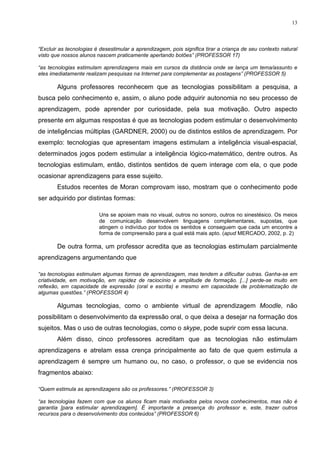 13



“Excluir as tecnologias é desestimular a aprendizagem, pois significa tirar a criança de seu contexto natural
visto que nossos alunos nascem praticamente apertando botões” (PROFESSOR 17)

“as tecnologias estimulam aprendizagens mais em cursos da distância onde se lança um tema/assunto e
eles imediatamente realizam pesquisas na Internet para complementar as postagens” (PROFESSOR 5)

        Alguns professores reconhecem que as tecnologias possibilitam a pesquisa, a
busca pelo conhecimento e, assim, o aluno pode adquirir autonomia no seu processo de
aprendizagem, pode aprender por curiosidade, pela sua motivação. Outro aspecto
presente em algumas respostas é que as tecnologias podem estimular o desenvolvimento
de inteligências múltiplas (GARDNER, 2000) ou de distintos estilos de aprendizagem. Por
exemplo: tecnologias que apresentam imagens estimulam a inteligência visual-espacial,
determinados jogos podem estimular a inteligência lógico-matemático, dentre outros. As
tecnologias estimulam, então, distintos sentidos de quem interage com ela, o que pode
ocasionar aprendizagens para esse sujeito.
        Estudos recentes de Moran comprovam isso, mostram que o conhecimento pode
ser adquirido por distintas formas:

                         Uns se apoiam mais no visual, outros no sonoro, outros no sinestésico. Os meios
                         de comunicação desenvolvem linguagens complementares, supostas, que
                         atingem o indivíduo por todos os sentidos e conseguem que cada um encontre a
                         forma de compreensão para a qual está mais apto. (apud MERCADO, 2002, p. 2)

        De outra forma, um professor acredita que as tecnologias estimulam parcialmente
aprendizagens argumentando que

“as tecnologias estimulam algumas formas de aprendizagem, mas tendem a dificultar outras. Ganha-se em
criatividade, em motivação, em rapidez de raciocínio e amplitude de formação. [...] perde-se muito em
reflexão, em capacidade de expressão (oral e escrita) e mesmo em capacidade de problematização de
algumas questões.” (PROFESSOR 4)

        Algumas tecnologias, como o ambiente virtual de aprendizagem Moodle, não
possibilitam o desenvolvimento da expressão oral, o que deixa a desejar na formação dos
sujeitos. Mas o uso de outras tecnologias, como o skype, pode suprir com essa lacuna.
        Além disso, cinco professores acreditam que as tecnologias não estimulam
aprendizagens e atrelam essa crença principalmente ao fato de que quem estimula a
aprendizagem é sempre um humano ou, no caso, o professor, o que se evidencia nos
fragmentos abaixo:

“Quem estimula as aprendizagens são os professores.” (PROFESSOR 3)

“as tecnologias fazem com que os alunos ficam mais motivados pelos novos conhecimentos, mas não é
garantia [para estimular aprendizagem]. É importante a presença do professor e, este, trazer outros
recursos para o desenvolvimento dos conteúdos” (PROFESSOR 6)
 
