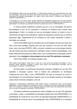 14




“Aprendizagens supõem mais que tecnologias. [...] Depende das pessoas, dos comportamentos, dos usos
das ‘tecnologias’, das formas de ensinar, das formas de aprender, das disposições, etc [...] Usar ou não
tecnologias não garante aprendizagem. Em alguns casos, pode tornar o ambiente mais dinâmico e
divertido” (PROFESSOR 7)

“a tecnologia por si só não faz nada. Sempre depende da metodologia utilizada para que esta utilização
tenha resultados profícuos. Na minha experiência tenho tido resultados satisfatórios em vários contextos: na
aprendizagem, na interação, na alteração da estrutura cognitiva dos alunos.” (PROFESSOR 11)

        A maioria desses professores acredita que por si só as tecnologias não geram
aprendizagens e que se faz necessária a presença do professor para motivar essa
aprendizagem. Porém, na medida em que as tecnologias motivam os alunos (o que é
reconhecido por alguns dos professores, sujeitos da pesquisa) é possível que os mesmos
apreendam algo, independente de ser conteúdo ou não; podem apreender a utilizar a
tecnologia, por exemplo.
        Como Porto (2006) pode-se considerar que as tecnologias não são nem boas nem
más e que essa avaliação depende dos usos das mesmas e do ponto de vista. Além
disso, como Lévy (apud PORTO, 2006), é preciso considerar que as tecnologias também
não são neutras pois elas condicionam e restringem, abrem e fecham possibilidades. Com
esses entendimentos passa-se a refletir sobre o que os professores da educação superior
apontaram como vantagens e desvantagens do uso das TICs aplicadas a educação.
        Como Porto (2006), um professor destacou que

“Não existem desvantagens. Existe bom ou mau uso e isso serve para qualquer tecnologia [...] Se o
professor estiver preparado, motivado e souber como utilizar uma determinada tecnologia, não há
desvantagem em utilizá-la.” (PROFESSOR 3)

        De forma geral, os professores reconhecem inúmeras vantagens do uso das TICs
aplicadas a educação superior. Para a maioria dos professores as tecnologias
configuram-se como “algo a mais” (PROFESSOR 19) para os processos de ensino e
aprendizagem. Um dos professores registrou que na sua atuação docente as tecnologias
proporcionam inúmeras vantagens, como de:

“disseminar o conhecimento, disponibilizar várias mídias, colocar um tutorial em vídeo, ter documentos
digitalizados, ter fotos postadas com exemplos de casos ou soluções para problemas específicos, interagir,
trocar com os alunos [...] [dentre outros]. Algumas coisas em minhas aulas são praticamente impossíveis
sem o uso das TICs aplicadas à educação.” (PROFESSOR 2)

        Os demais professores apresentaram outras vantagens do uso das TICs aplicadas
a educação, a saber: a possibilidade de interação proposta pelo chat (PROFESSOR 1); a
possibilidade de construirmos nova forma de linguagem/expressão (PROFESSOR 4); a
possibilidade de os alunos terem uma participação maior; (PROFESSOR 5); a motivação
 