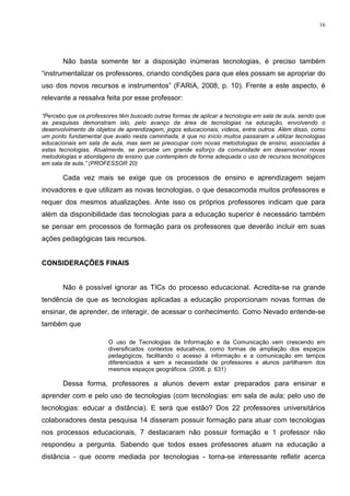 16




       Não basta somente ter a disposição inúmeras tecnologias, é preciso também
“instrumentalizar os professores, criando condições para que eles possam se apropriar do
uso dos novos recursos e instrumentos” (FARIA, 2008, p. 10). Frente a este aspecto, é
relevante a ressalva feita por esse professor:

“Percebo que os professores têm buscado outras formas de aplicar a tecnologia em sala de aula, sendo que
as pesquisas demonstram isto, pelo avanço da área de tecnologias na educação, envolvendo o
desenvolvimento de objetos de aprendizagem, jogos educacionais, vídeos, entre outros. Além disso, como
um ponto fundamental que avalio nesta caminhada, é que no início muitos passaram a utilizar tecnologias
educacionais em sala de aula, mas sem se preocupar com novas metodologias de ensino, associadas à
estas tecnologias. Atualmente, se percebe um grande esforço da comunidade em desenvolver novas
metodologias e abordagens de ensino que contemplem de forma adequada o uso de recursos tecnológicos
em sala de aula.” (PROFESSOR 20)

       Cada vez mais se exige que os processos de ensino e aprendizagem sejam
inovadores e que utilizam as novas tecnologias, o que desacomoda muitos professores e
requer dos mesmos atualizações. Ante isso os próprios professores indicam que para
além da disponibilidade das tecnologias para a educação superior é necessário também
se pensar em processos de formação para os professores que deverão incluir em suas
ações pedagógicas tais recursos.


CONSIDERAÇÕES FINAIS


       Não é possível ignorar as TICs do processo educacional. Acredita-se na grande
tendência de que as tecnologias aplicadas a educação proporcionam novas formas de
ensinar, de aprender, de interagir, de acessar o conhecimento. Como Nevado entende-se
também que

                        O uso de Tecnologias da Informação e da Comunicação vem crescendo em
                        diversiﬁcados contextos educativos, como formas de ampliação dos espaços
                        pedagógicos, facilitando o acesso à informação e a comunicação em tempos
                        diferenciados e sem a necessidade de professores e alunos partilharem dos
                        mesmos espaços geográﬁcos. (2008, p. 631)

       Dessa forma, professores a alunos devem estar preparados para ensinar e
aprender com e pelo uso de tecnologias (com tecnologias: em sala de aula; pelo uso de
tecnologias: educar a distância). E será que estão? Dos 22 professores universitários
colaboradores desta pesquisa 14 disseram possuir formação para atuar com tecnologias
nos processos educacionais, 7 destacaram não possuir formação e 1 professor não
respondeu a pergunta. Sabendo que todos esses professores atuam na educação a
distância - que ocorre mediada por tecnologias - torna-se interessante refletir acerca
 