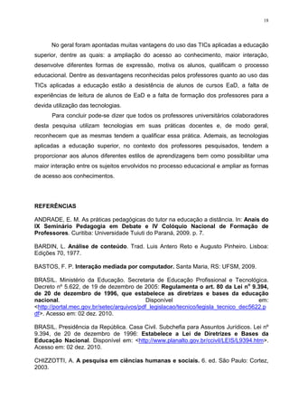 18




      No geral foram apontadas muitas vantagens do uso das TICs aplicadas a educação
superior, dentre as quais: a ampliação do acesso ao conhecimento, maior interação,
desenvolve diferentes formas de expressão, motiva os alunos, qualificam o processo
educacional. Dentre as desvantagens reconhecidas pelos professores quanto ao uso das
TICs aplicadas a educação estão a desistência de alunos de cursos EaD, a falta de
experiências de leitura de alunos de EaD e a falta de formação dos professores para a
devida utilização das tecnologias.
      Para concluir pode-se dizer que todos os professores universitários colaboradores
desta pesquisa utilizam tecnologias em suas práticas docentes e, de modo geral,
reconhecem que as mesmas tendem a qualificar essa prática. Ademais, as tecnologias
aplicadas a educação superior, no contexto dos professores pesquisados, tendem a
proporcionar aos alunos diferentes estilos de aprendizagens bem como possibilitar uma
maior interação entre os sujeitos envolvidos no processo educacional e ampliar as formas
de acesso aos conhecimentos.




REFERÊNCIAS

ANDRADE, E. M. As práticas pedagógicas do tutor na educação a distância. In: Anais do
IX Seminário Pedagogia em Debate e IV Colóquio Nacional de Formação de
Professores. Curitiba: Universidade Tuiuti do Paraná, 2009. p. 7.

BARDIN, L. Análise de conteúdo. Trad. Luis Antero Reto e Augusto Pinheiro. Lisboa:
Edições 70, 1977.

BASTOS, F. P. Interação mediada por computador. Santa Maria, RS: UFSM, 2009.

BRASIL. Ministério da Educação. Secretaria de Educação Profissional e Tecnológica.
Decreto nº 5.622, de 19 de dezembro de 2005: Regulamenta o art. 80 da Lei no 9.394,
de 20 de dezembro de 1996, que estabelece as diretrizes e bases da educação
nacional.                                   Disponível                                em:
<http://portal.mec.gov.br/setec/arquivos/pdf_legislacao/tecnico/legisla_tecnico_dec5622.p
df>. Acesso em: 02 dez. 2010.

BRASIL. Presidência da República. Casa Civil. Subchefia para Assuntos Jurídicos. Lei nº
9.394, de 20 de dezembro de 1996: Estabelece a Lei de Diretrizes e Bases da
Educação Nacional. Disponível em: <http://www.planalto.gov.br/ccivil/LEIS/L9394.htm>.
Acesso em: 02 dez. 2010.

CHIZZOTTI, A. A pesquisa em ciências humanas e sociais. 6. ed. São Paulo: Cortez,
2003.
 