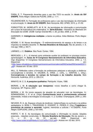 19




FARIA, E. T. Preparando docentes para o uso das TICS na escola. In: Anais do XIV
ENDIPE. Porto Alegre: Editora da PUCRS, 2008. p. 1-11.

FELDKERCHER, N. Formação de professores para o uso das tecnologias da informação
e comunicação. In: Anais do XV ENDIPE. Belo Horizonte, MG: UFMG, 2010. p. 01-09.

FÜRKOTTER, M.; MORELATTI, M. R. M.. As tecnologias de informação e comunicação
em cursos de licenciatura em matemática. In: Série-Estudos - Periódico do Mestrado em
Educação da UCDB. UCDB: Campo Grande-MS, n. 26, jul./dez. 2008. p. 51-64.

GARDNER, H. Inteligências múltiplas: a teoria na prática. Artes Médicas: Porto Alegre:
2000.

KENSKI, V. M. Novas tecnologias - O redimensionamento do espaço e do tempo e os
impactos no trabalho docente. In: Revista Brasileira de Educação. Rio de Janeiro, n. 8,
mai-ago 1998. p. 58-71.

LIBÂNEO, J. C. Didática. São Paulo: Cortez, 1994.

MERCADO, L. P. L. A Internet como ambiente auxiliar do professor no processo ensino-
aprendizagem. In: Actas do VI Congresso Iberoamericano de Informática Educativa.
Vigo (Espanha): VI Congresso Iberoamericano de Informática Educativa, 2002. p. 1-3.
Disponível                                                                         em:
<http://www.virtualeduca.info/encuentros/encuentros/valencia2002/actas2002/actas02/211
.pdf>. Acesso em: 02 dez. 2010.

MILL, D. Reflexões sobre a formação de professores pela/para a educação a distância:
convergências e tensões. In: DALBEN, A.; DINIZ, J.; LEAL, L.; SANTOS, L. (Org.).
Convergências e tensões no campo da formação e do trabalho docente. Belo
Horizonte: Autêntica, 2010. p. 295-314.

MINAYO, M. C. S. A pesquisa qualitativa. Petrópolis: Vozes, 1986.

MORAN, J. M. A educação que desejamos: novos desafios e como chegar lá.
Campinas, SP: Papirus, 2007.

MORAN, J. M. Os novos espaços de atuação do educador com as tecnologias. In:
ROMANOWSKI, J. P. et al. (Orgs) Conhecimento local e conhecimento universal:
diversidade, mídias e tecnologias na educação. V. 2, Curitiba: Champagnat, 2004. p. 245-
253.

NEVADO, R. A. de. Espaços virtuais de docência: metamorfoses no currículo e na prática
pedagógica. In: BONI, I.; TRAVERSINI, C.; EGGERT, E.; PERES, E. (Org.) Trajetórias e
processos de ensinar e aprender: lugares, memórias e culturas / 14 ENDIPE. Porto
Alegre: EDIPUCRS, 2008. p. 631-649.

PORTO, T. M. E. As tecnologias de comunicação e informação na escola; relações
possíveis... relações construídas. In: Revista Brasileira de Educação. Rio de Janeiro, v.
11,      n.      31.    p.     43-      57,     jan./abr.    2006.   Disponível     em:
<http://www.scielo.br/pdf/rbedu/v11n31/a05v11n31.pdf>. Acesso em: 02 dez. 2010.
 