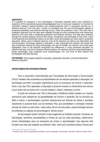 2




ABSTRACT
It is possible to recognize in the technologies a formative potential which may contribute to
expansion of the educational spaces and pedagogical time, to curriculum relaxation, to improve the
interaction between teacher-students and students-teachers both in presential learning as in
distance learning. From this idea, I aimed to investigate how the use of technologies applied to
presential graduation and distance learning occurs, under the professor´s view. This work had a
qualitative approach and the data were collected through an online questionnaire with twenty-two
teachers, who work both in presential graduation and distance learning. The data were collected
through the content analysis. Some of the results: all teachers use technology in their work, some
more frequently and diversified; others not so often; some technologies are more used in presential
education, others used in distance learning; most of the teachers are able to use Information and
Communication Technology applied to education; it was meaningful the indicator that shows the
lack of teachers training for using technologies; the use of moodle, the internet, and e-mail were
highlighted; most of the teachers recognized the differences in using presential education an
distance learning, and this is because several reasons; the teachers say that using technologies it
brings advantages, they recognize some disadvantages, too, and most of them believe that
technologies stimulate learning.

KEYWORDS: Technologies applied to education, graduation education, presential education,
distance education.



APONTAMENTOS INTRODUTÓRIOS


           Com a expansão e diversificação das Tecnologias da Informação e Comunicação
(TICs)1 também são ampliadas as possibilidades de uso dessas aplicadas a educação. As
tecnologias permitem inovações significativas para os processos de ensinar e aprender.
Com o uso das TICs aplicadas a educação é possível mostrar ou demonstrar aos alunos
o que antes não se podia com o uso de imagens, vídeos, softwares e outros.
           A partir da evolução das TICs a Educação a Distância (EaD) recebeu um impulso
expressivo pois alargam-se as possibilidades de ensinar e aprender. Se no princípio da
EaD o ensino e aprendizagem ocorriam basicamente por leituras de cartas e apostilas
atualmente é possível fazer uso de distintas TICs que possibilitam a interação imediata
através de chats ou web aulas, vídeo-aulas, fóruns de discussão, experimentação através
de softwares ou objetos de aprendizagens, dentre outros.
           As tecnologias trazem também novas exigências ao trabalho docente. Conhecer as
tecnologias, identificar possibilidades e limites do uso de cada tecnologia, desenvolver
novas metodologias para os processos de ensino e aprendizagem são algumas das
funções que hoje são exigidas ao professor. Mas, será que o professor possui tempo para

1
    Entende-se que TICs são aparelhos tecnológicos como computador, retro-projetor, televisão, softwares, dentre outros.
 