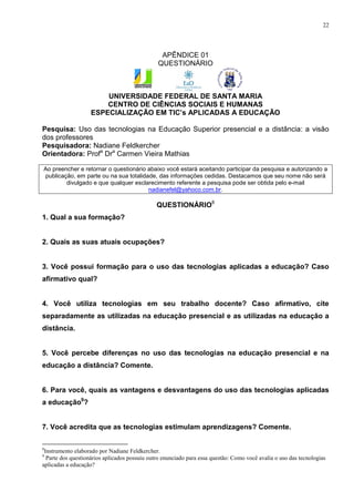 22




                                                APÊNDICE 01
                                               QUESTIONÁRIO



                        UNIVERSIDADE FEDERAL DE SANTA MARIA
                        CENTRO DE CIÊNCIAS SOCIAIS E HUMANAS
                    ESPECIALIZAÇÃO EM TIC’s APLICADAS A EDUCAÇÃO

Pesquisa: Uso das tecnologias na Educação Superior presencial e a distância: a visão
dos professores
Pesquisadora: Nadiane Feldkercher
Orientadora: Profa Dra Carmen Vieira Mathias

Ao preencher e retornar o questionário abaixo você estará aceitando participar da pesquisa e autorizando a
publicação, em parte ou na sua totalidade, das informações cedidas. Destacamos que seu nome não será
        divulgado e que qualquer esclarecimento referente a pesquisa pode ser obtida pelo e-mail
                                       nadianefel@yahoco.com.br.

                                               QUESTIONÁRIO8
1. Qual a sua formação?


2. Quais as suas atuais ocupações?


3. Você possui formação para o uso das tecnologias aplicadas a educação? Caso
afirmativo qual?


4. Você utiliza tecnologias em seu trabalho docente? Caso afirmativo, cite
separadamente as utilizadas na educação presencial e as utilizadas na educação a
distância.


5. Você percebe diferenças no uso das tecnologias na educação presencial e na
educação a distância? Comente.


6. Para você, quais as vantagens e desvantagens do uso das tecnologias aplicadas
a educação9?


7. Você acredita que as tecnologias estimulam aprendizagens? Comente.

8
 Instrumento elaborado por Nadiane Feldkercher.
9
  Parte dos questionários aplicados possuiu outro enunciado para essa questão: Como você avalia o uso das tecnologias
aplicadas a educação?
 