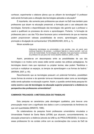 3




conhecer, experimentar e elaborar planos que se utilizem de tecnologias? O professor
está sendo formado para a utilização das tecnologias aplicadas a educação?
      É importante, não somente para professores que atuam na EaD mas também para
professores que atuam na educação presencial, a formação para o uso adequado das
tecnologias. Somente a disponibilização das tecnologias não garante que o professor a
usará e qualificará os processos de ensino e aprendizagem. Portanto, “a formação de
professores para o uso das TICs deve favorecer para o entendimento de que as mesmas
podem proporcionam valiosas possibilidades de ensino, aprendizagem, pesquisa,
promoção e divulgação de conhecimentos” (FELDKERCHER, 2010, p. 1).
      Moran acredita que

                    Colocamos tecnologias na universidade e nas escolas, mas, em geral, para
                    continuar fazendo o de sempre - o professor falando e o aluno ouvindo - com um
                    verniz de modernidade. As tecnologias são utilizadas mais para ilustrar o conteúdo
                    do professor do que para criar novos desafios didáticos. (2004, p. 245)

      Assim, percebe-se um descompasso entre as possibilidades de uso das
tecnologias e os modos como essas estão sendo usadas nas práticas pedagógicas. As
tecnologias devem mais que reproduzir ou projetar teorias; elas podem “flexibilizar o
currículo e multiplicar os espaços, os tempos de aprendizagem e as formas de fazê-lo.”
(MORAN, 2007, p. 45).
      Reconhecendo que as tecnologias possuem um potencial formativo, possibilitam
novas formas de ensinar e de aprender torna-se interessante saber como as tecnologias
estão sendo aplicadas na educação superior. Assim, a questão central desta pesquisa foi:
como ocorre o uso de tecnologias na educação superior presencial e a distância na
perspectiva dos professores universitários?


CAMINHOS TRILHADOS: A METODOLOGIA DO TRABALHO


      Esta pesquisa se caracterizou pela abordagem qualitativa, pois teve-se uma
preocupação maior com o significado dos dados e com a compreensão do fenômeno do
que com quantidades (MINAYO, 1986).
      Os colaboradores da pesquisa foram professores universitários vinculados a
Universidade Federal de Santa Maria (UFSM) que atuavam, concomitantemente, na
educação presencial e a distância (através da UAB ou do PROLIC/REGESD). O acesso a
esses professores foi via contato online com as coordenações dos cursos de EaD da
 