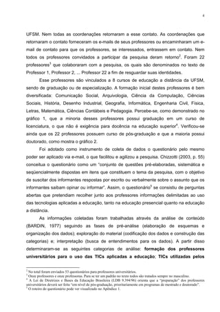 4




UFSM. Nem todas as coordenações retornaram a esse contato. As coordenações que
retornaram o contato forneceram os e-mails de seus professores ou encaminharam um e-
mail de contato para que os professores, se interessados, entrassem em contato. Nem
todos os professores convidados a participar da pesquisa deram retorno2. Foram 22
professores3 que colaboraram com a pesquisa, os quais são denominados no texto de
Professor 1, Professor 2, ... Professor 22 a fim de resguardar suas identidades.
        Esse professores são vinculados a 8 cursos de educação a distância da UFSM,
sendo de graduação ou de especialização. A formação inicial destes professores é bem
diversificada: Comunicação Social, Arquivologia, Ciência da Computação, Ciências
Sociais, História, Desenho Industrial, Geografia, Informática, Engenharia Civil, Física,
Letras, Matemática, Ciências Contábeis e Pedagogia. Percebe-se, como demonstrado no
gráfico 1, que a minoria desses professores possui graduação em um curso de
licenciatura, o que não é exigência para docência na educação superior4. Verificou-se
ainda que os 22 professores possuem curso de pós-graduação e que a maioria possui
doutorado, como mostra o gráfico 2.
        Foi adotado como instrumento de coleta de dados o questionário pelo mesmo
poder ser aplicado via e-mail, o que facilitou e agilizou a pesquisa. Chizzotti (2003, p. 55)
conceitua o questionário como um “conjunto de questões pré-elaboradas, sistemática e
seqüencialmente dispostas em itens que constituem o tema da pesquisa, com o objetivo
de suscitar dos informantes respostas por escrito ou verbalmente sobre o assunto que os
informantes saibam opinar ou informar”. Assim, o questionário5 se consistiu de perguntas
abertas que pretendiam recolher junto aos professores informações delimitadas ao uso
das tecnologias aplicadas a educação, tanto na educação presencial quanto na educação
a distância.
        As informações coletadas foram trabalhadas através da análise de conteúdo
(BARDIN, 1977) seguindo as fases de pré-análise (elaboração de esquemas e
organização dos dados); exploração do material (codificação dos dados e construção das
categorias) e; interpretação (busca de entendimentos para os dados). A partir disso
determinaram-se as seguintes categorias de análise: formação dos professores
universitários para o uso das TICs aplicadas a educação; TICs utilizadas pelos

2
  No total foram enviados 53 questionários para professores universitários.
3
  Onze professores e onze professoras. Para se ter um padrão no texto todos são tratados sempre no masculino.
4
  A Lei de Diretrizes e Bases da Educação Brasileira (LDB 9.394/96) orienta que a “preparação” dos professores
universitários deverá ser feita “em nível de pós-graduação, prioritariamente em programas de mestrado e doutorado”.
5
  O roteiro do questionário pode ver visualizado no Apêndice 1.
 