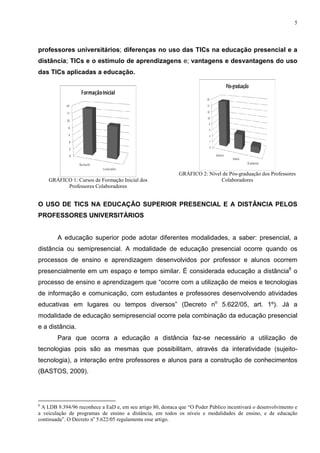 5




professores universitários; diferenças no uso das TICs na educação presencial e a
distância; TICs e o estímulo de aprendizagens e; vantagens e desvantagens do uso
das TICs aplicadas a educação.




                                                             GRÁFICO 2: Nível de Pós-graduação dos Professores
    GRÁFICO 1: Cursos de Formação Inicial dos                                Colaboradores
          Professores Colaboradores


O USO DE TICS NA EDUCAÇÃO SUPERIOR PRESENCIAL E A DISTÂNCIA PELOS
PROFESSORES UNIVERSITÁRIOS


        A educação superior pode adotar diferentes modalidades, a saber: presencial, a
distância ou semipresencial. A modalidade de educação presencial ocorre quando os
processos de ensino e aprendizagem desenvolvidos por professor e alunos ocorrem
presencialmente em um espaço e tempo similar. É considerada educação a distância6 o
processo de ensino e aprendizagem que “ocorre com a utilização de meios e tecnologias
de informação e comunicação, com estudantes e professores desenvolvendo atividades
educativas em lugares ou tempos diversos” (Decreto no 5.622/05, art. 1º). Já a
modalidade de educação semipresencial ocorre pela combinação da educação presencial
e a distância.
        Para que ocorra a educação a distância faz-se necessário a utilização de
tecnologias pois são as mesmas que possibilitam, através da interatividade (sujeito-
tecnologia), a interação entre professores e alunos para a construção de conhecimentos
(BASTOS, 2009).




6
 A LDB 9.394/96 reconhece a EaD e, em seu artigo 80, destaca que “O Poder Público incentivará o desenvolvimento e
a veiculação de programas de ensino a distância, em todos os níveis e modalidades de ensino, e de educação
continuada”. O Decreto no 5.622/05 regulamenta esse artigo.
 