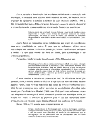 6




      Com a evolução e “banalização das tecnologias eletrônicas de comunicação e de
informação, a sociedade atual adquiriu novas maneiras de viver, de trabalhar, de se
organizar, de representar a realidade e [também] de fazer educação” (KENSKI, 1998, p.
59). É inquestionável que as TICs emergentes demandam espaço no sistema educacional
e, conseqüentemente, novas metodologias educacionais. Dessa forma, para Moran

                     Estamos diante de uma tarefa imensa, histórica e que levará décadas: propor,
                     implementar e avaliar novas formas de organizar processos de ensino-
                     aprendizagem, em todos os níveis de ensino, que atendem às complexas
                     necessidades de uma nova sociedade da informação e do conhecimento. (2007,
                     p. 17)

      Assim, fazem-se necessárias novas metodologias que levam em consideração
essa nova possibilidade de ensino. E, para que os professores adotem novas
metodologias eles precisam conhecer as tecnologias, usá-las, identificar suas vantagens
e limites - o que pode ocorrer por meio de cursos, pela auto-formação e por
vivências/experiências.
      Pensando a relação formação de professores e TICs, Mill pondera que

                     Uma adequada formação de professores, tanto para a EaD como para a educação
                     presencial sintonizadas com o presente ou futuro, num contexto midiático como
                     experimentamos atualmente, pode ser melhor realizada a partir de atividades
                     mediadas pelas tecnologias de informação e comunicação [...]. Se um professor
                     aprende utilizando essas mídias, ele terá melhores condições de realizar um
                     ensino para tais mídias... e sabemos que as novas gerações vivem essas mídias
                     cotidianamente. (2010, p. 306)

      O autor incentiva a formação do professor por meio da utilização de tecnologias
para que, assim, o mesmo aprenda a utilizá-las e seja capaz de incluí-las no seu trabalho
docente. Porém, pelos modelos tradicionais dos cursos de formação verificamos que é
difícil formar professores para melhor aproveitar as possibilidades oferecidas pelas
tecnologias. Para Fürkotter e Morelatti (2008) mais difícil que formar professores para o
uso adequado das tecnologias é formar professores por meio das tecnologias. Assim, na
maioria das vezes, a formação do professor para o uso das tecnologias ocorre
principalmente pelo interesse próprio desse profissional, pela sua busca por formação.
      Kenski (1998, p. 70) acredita que o professor precisa ter

                     tempo e oportunidades de familiarização com as novas tecnologias educativas,
                     suas possibilidades e limites para que, na prática, faça escolhas conscientes sobre
                     o uso das formas mais adequadas ao ensino de um determinado tipo de
                     conhecimento, em um determinado nível de complexidade, para um grupo
                     específico de alunos e no tempo disponível.
 