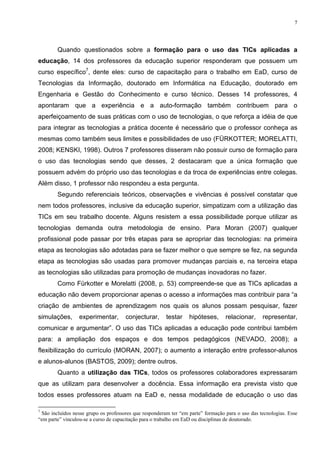 7




        Quando questionados sobre a formação para o uso das TICs aplicadas a
educação, 14 dos professores da educação superior responderam que possuem um
curso específico7, dente eles: curso de capacitação para o trabalho em EaD, curso de
Tecnologias da Informação, doutorado em Informática na Educação, doutorado em
Engenharia e Gestão do Conhecimento e curso técnico. Desses 14 professores, 4
apontaram que a experiência e a auto-formação também contribuem para o
aperfeiçoamento de suas práticas com o uso de tecnologias, o que reforça a idéia de que
para integrar as tecnologias a prática docente é necessário que o professor conheça as
mesmas como também seus limites e possibilidades de uso (FÜRKOTTER; MORELATTI,
2008; KENSKI, 1998). Outros 7 professores disseram não possuir curso de formação para
o uso das tecnologias sendo que desses, 2 destacaram que a única formação que
possuem advém do próprio uso das tecnologias e da troca de experiências entre colegas.
Além disso, 1 professor não respondeu a esta pergunta.
        Segundo referenciais teóricos, observações e vivências é possível constatar que
nem todos professores, inclusive da educação superior, simpatizam com a utilização das
TICs em seu trabalho docente. Alguns resistem a essa possibilidade porque utilizar as
tecnologias demanda outra metodologia de ensino. Para Moran (2007) qualquer
profissional pode passar por três etapas para se apropriar das tecnologias: na primeira
etapa as tecnologias são adotadas para se fazer melhor o que sempre se fez, na segunda
etapa as tecnologias são usadas para promover mudanças parciais e, na terceira etapa
as tecnologias são utilizadas para promoção de mudanças inovadoras no fazer.
        Como Fürkotter e Morelatti (2008, p. 53) compreende-se que as TICs aplicadas a
educação não devem proporcionar apenas o acesso a informações mas contribuir para “a
criação de ambientes de aprendizagem nos quais os alunos possam pesquisar, fazer
simulações,       experimentar,       conjecturar,      testar    hipóteses,      relacionar,     representar,
comunicar e argumentar”. O uso das TICs aplicadas a educação pode contribui também
para: a ampliação dos espaços e dos tempos pedagógicos (NEVADO, 2008); a
flexibilização do currículo (MORAN, 2007); o aumento a interação entre professor-alunos
e alunos-alunos (BASTOS, 2009); dentre outros.
        Quanto a utilização das TICs, todos os professores colaboradores expressaram
que as utilizam para desenvolver a docência. Essa informação era prevista visto que
todos esses professores atuam na EaD e, nessa modalidade de educação o uso das

7
 São incluídos nesse grupo os professores que responderam ter “em parte” formação para o uso das tecnologias. Esse
“em parte” vinculou-se a curso de capacitação para o trabalho em EaD ou disciplinas de doutorado.
 