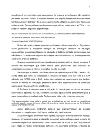8




tecnologias é imprescindível, pois os processos de ensino e aprendizagem são mediados
por esses recursos. Porém, é possível perceber que alguns professores possuem maior
familiaridade com distintas TICs e, conseqüentemente, utilizam-nas com maior freqüência
e diversidade. Outros professores destacaram que utilizam muito pouco as TICs, o que
pode ser visto nos seguintes depoimentos:

“Pouco, eventualmente me comunico por correio eletrônico, ou utilizo Power Point” (PROFESSOR 9)

“Na graduação presencial, muito pouco” (PROFESSOR 19)

“Somente Power Point” (PROFESSOR 14).

       Muitas são as tecnologias que esses professores utilizam para educar. Segundo os
esses professores é impossível distinguir as tecnologias utilizadas na educação
presencial das tecnologias utilizadas na educação a distância contudo, como destaca que
o Professor 13, é claro que algumas tecnologias são mais utilizadas no ensino presencial
e outras no ensino à distância.
       O recuso tecnológico mais mencionado pelos professores foi a internet ou a web. A
maioria das tecnologias que foram citadas pelos professores está vinculada ao
computador conectado a internet (exemplos: moodle e e-mail).
       Sabe-se que o moodle - ambiente virtual de aprendizagem (AVA) -, mesmo não
sendo citado por todos os professores, é utilizado por todos visto que este é o AVA
adotado pela UFSM para a EaD. Muitos dos professores mencionaram que também
utilizam o moodle na educação presencial tanto para disponibilização de conteúdos
quanto para interação entre os acadêmicos.
       O Professor 8 destacou que a utilização do moodle para os alunos de cursos
presenciais é opcional, ou seja, o moodle é adotado apenas como complemento para o
que é desenvolvido em sala de aula. Similar a essa idéia, outro professor expressa:

“Nas aulas presenciais, busco utilizar o moodle com a finalidade de ser mais do que um repositório de
conteúdos, usando recursos tais como o fórum. No entanto, na maioria das vezes, seu uso fica limitado a
repositório” (PROFESSOR 20).

       Alguns professores lembraram também que exploram/utilizam os recursos
disponíveis no moodle como chat, fórum, tarefas, wiki, dentre outros.
       As apresentações em Power Point ligadas ao projetor multimídia também recebeu
destaque, principalmente para a educação presencial. Muitos softwares para o ensino de
conteúdos específicos foram citados, como: processador de textos do tipo Tex (utilizados
para edição de textos matemáticos), softwares de Geometria Dinâmica, softwares de
 