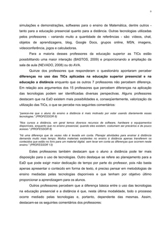 9




simulações e demonstrações, softwares para o ensino de Matemática, dentre outros -
tanto para a educação presencial quanto para a distância. Outras tecnologias utilizadas
pelos professores - variando muito a quantidade de referências - são: vídeos, chat,
objetos de aprendizagens, blog, Google Docs, grupos online, MSN, imagens,
videoconferência, jogos e calculadoras.
       Para a maioria desses professores da educação superior as TICs estão
possibilitando uma maior interação (BASTOS, 2009) e proporcionando a ampliação da
sala de aula (NEVADO, 2008) ou do AVA.
       Quinze dos professores que responderam o questionário apontaram perceber
diferenças no uso das TICs aplicadas na educação superior presencial e na
educação a distância enquanto que os outros 7 professores não percebem diferença.
Em relação aos argumentos dos 15 professores que percebem diferenças na aplicação
das tecnologias podem ser identificadas diversas perspectivas. Alguns professores
destacam que na EaD existem mais possibilidades e, conseqüentemente, valorização da
utilização das TICs, o que se percebe nos seguintes comentários:

“parece-me que o aluno do ensino a distância é mais motivado por estar usando diariamente essas
tecnologias.” (PROFESSOR 6)

“Nos cursos a distância, em geral temos diversos recursos de software, hardware e equipamentos
disponíveis, enquanto que no ensino presencial, quando eles existem, costumam ser precários e de pouco
acesso.” (PROFESSOR 8)

“há uma diferença que às vezes não é levada em conta. Planejar atividades para ensinar à distância
demanda muito mais tempo. Muitos materiais existentes no ensino à distância apenas transferem os
conteúdos que estão no livro para um material digital, sem levar em conta as diferenças que ocorrem neste
ensino.” (PROFESSOR 13)

       Estes professores também destacam que o aluno a distância pode ter mais
disposição para o uso de tecnologias. Outro destaque se refere ao planejamento para a
EaD que pode exigir maior dedicação de tempo por parte do professor, pois não basta
apenas apresentar o conteúdo em forma de texto, é preciso pensar em metodologias de
ensino mediadas pelas tecnologias disponíveis e que tenham por objetivo último
proporcionar a aprendizagem para os alunos.
       Outros professores percebem que a diferença básica entre o uso das tecnologias
na educação presencial e a distância é que, nesta última modalidade, todo o processo
ocorre mediado pelas tecnologias e, portanto, dependente das mesmas. Assim,
destacam-se os seguintes comentários dos professores:
 