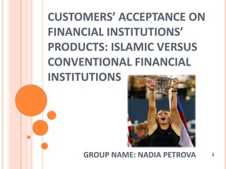 CUSTOMERS’ ACCEPTANCE ON
FINANCIAL INSTITUTIONS’
PRODUCTS: ISLAMIC VERSUS
CONVENTIONAL FINANCIAL
INSTITUTIONS




     GROUP NAME: NADIA PETROVA   1
 