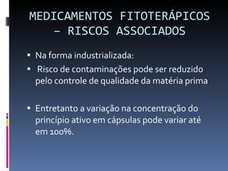 MEDICAMENTOS FITOTERÁPICOS – RISCOS ASSOCIADOS Na forma industrializada: Risco de contaminações pode ser reduzido pelo controle de qualidade da matéria prima Entretanto a variação na concentração do princípio ativo em cápsulas pode variar até em 100%. 