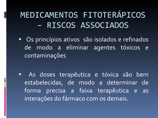 MEDICAMENTOS FITOTERÁPICOS – RISCOS ASSOCIADOS Os princípios ativos  são isolados e refinados de modo a eliminar agentes tóxicos e contaminações As doses terapêutica e tóxica são bem estabelecidas, de modo a determinar de forma precisa a faixa terapêutica e as interações do fármaco com os demais. 