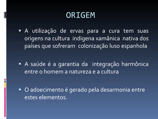ORIGEM  A utilização de ervas para a cura tem suas origens na cultura  indigena xamânica  nativa dos países que sofreram  colonização luso espanhola   A saúde é a garantia da  integração harmônica entre o homem a natureza e a cultura  O adoecimento é gerado pela desarmonia entre  estes elementos. 